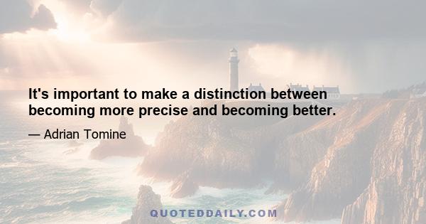 It's important to make a distinction between becoming more precise and becoming better.