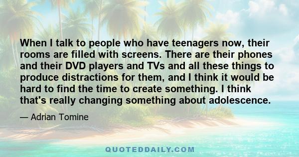 When I talk to people who have teenagers now, their rooms are filled with screens. There are their phones and their DVD players and TVs and all these things to produce distractions for them, and I think it would be hard 