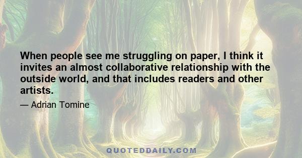 When people see me struggling on paper, I think it invites an almost collaborative relationship with the outside world, and that includes readers and other artists.