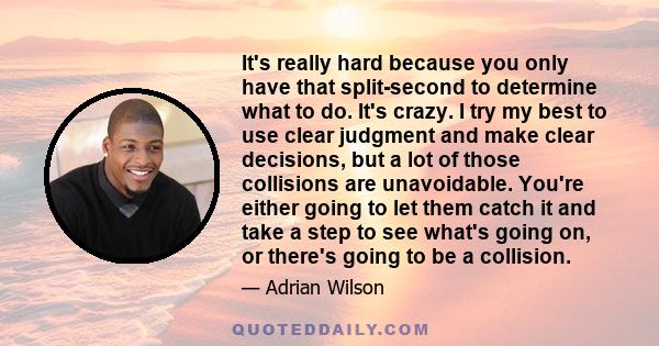 It's really hard because you only have that split-second to determine what to do. It's crazy. I try my best to use clear judgment and make clear decisions, but a lot of those collisions are unavoidable. You're either