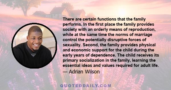 There are certain functions that the family performs. In the first place the family provides society with an orderly means of reproduction, while at the same time the norms of marriage control the potentially disruptive 