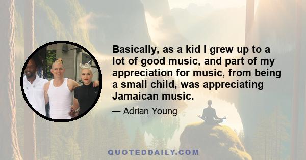 Basically, as a kid I grew up to a lot of good music, and part of my appreciation for music, from being a small child, was appreciating Jamaican music.