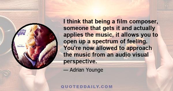 I think that being a film composer, someone that gets it and actually applies the music, it allows you to open up a spectrum of feeling. You're now allowed to approach the music from an audio visual perspective.