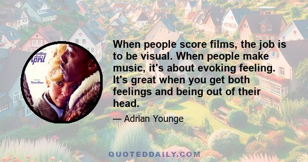 When people score films, the job is to be visual. When people make music, it's about evoking feeling. It's great when you get both feelings and being out of their head.