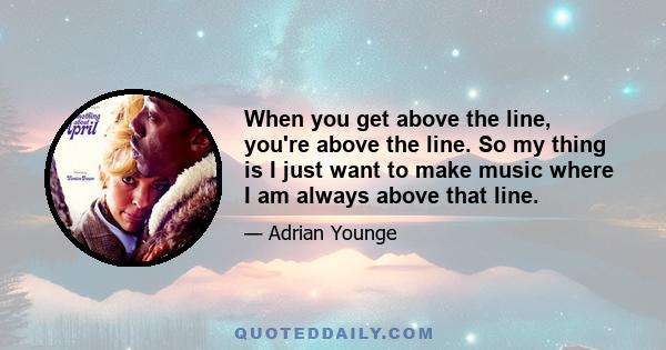 When you get above the line, you're above the line. So my thing is I just want to make music where I am always above that line.