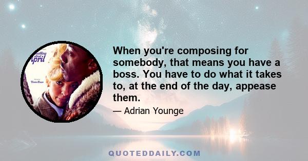 When you're composing for somebody, that means you have a boss. You have to do what it takes to, at the end of the day, appease them.