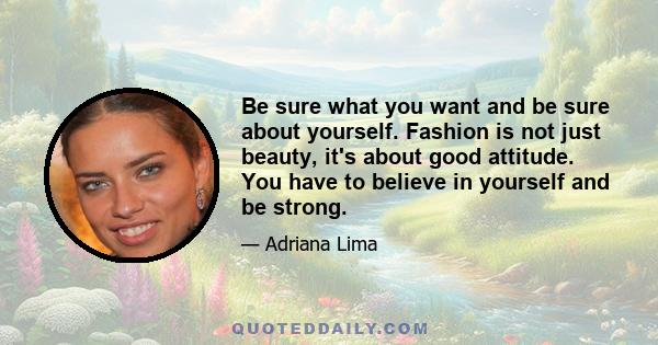 Be sure what you want and be sure about yourself. Fashion is not just beauty, it's about good attitude. You have to believe in yourself and be strong.