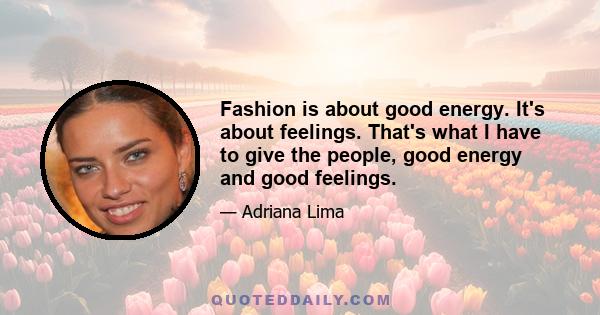 Fashion is about good energy. It's about feelings. That's what I have to give the people, good energy and good feelings.