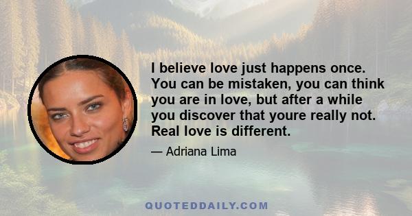 I believe love just happens once. You can be mistaken, you can think you are in love, but after a while you discover that youre really not. Real love is different.