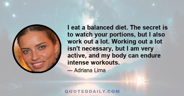 I eat a balanced diet. The secret is to watch your portions, but I also work out a lot. Working out a lot isn't necessary, but I am very active, and my body can endure intense workouts.