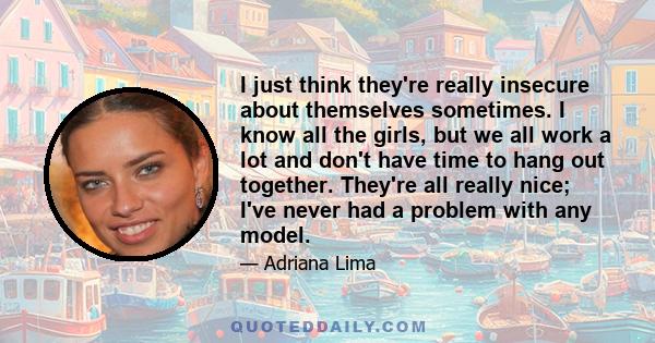 I just think they're really insecure about themselves sometimes. I know all the girls, but we all work a lot and don't have time to hang out together. They're all really nice; I've never had a problem with any model.
