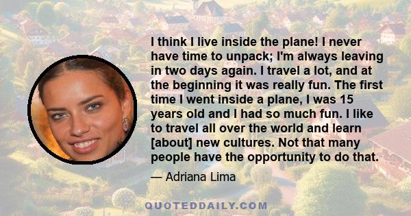 I think I live inside the plane! I never have time to unpack; I'm always leaving in two days again. I travel a lot, and at the beginning it was really fun. The first time I went inside a plane, I was 15 years old and I