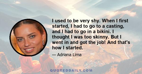 I used to be very shy. When I first started, I had to go to a casting, and I had to go in a bikini. I thought I was too skinny. But I went in and got the job! And that's how I started.