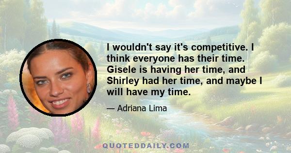 I wouldn't say it's competitive. I think everyone has their time. Gisele is having her time, and Shirley had her time, and maybe I will have my time.