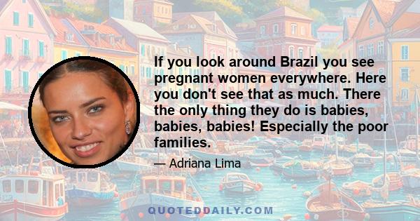 If you look around Brazil you see pregnant women everywhere. Here you don't see that as much. There the only thing they do is babies, babies, babies! Especially the poor families.