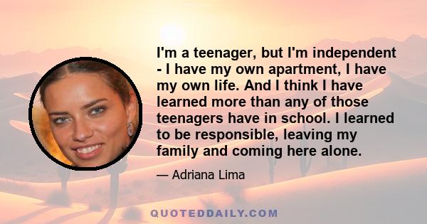 I'm a teenager, but I'm independent - I have my own apartment, I have my own life. And I think I have learned more than any of those teenagers have in school. I learned to be responsible, leaving my family and coming