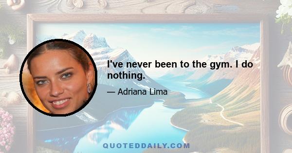 I've never been to the gym. I do nothing.