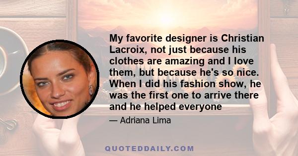 My favorite designer is Christian Lacroix, not just because his clothes are amazing and I love them, but because he's so nice. When I did his fashion show, he was the first one to arrive there and he helped everyone