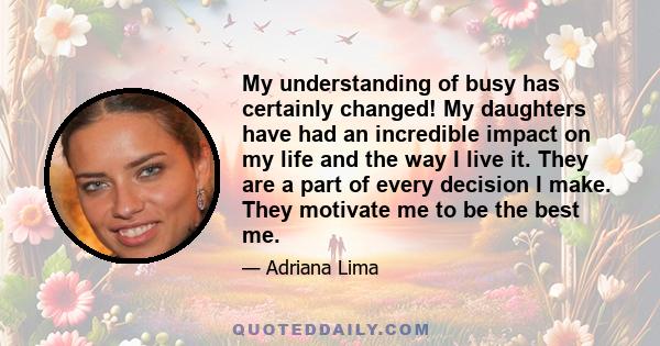 My understanding of busy has certainly changed! My daughters have had an incredible impact on my life and the way I live it. They are a part of every decision I make. They motivate me to be the best me.