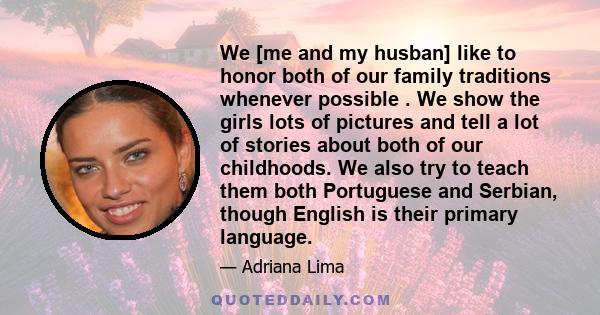 We [me and my husban] like to honor both of our family traditions whenever possible . We show the girls lots of pictures and tell a lot of stories about both of our childhoods. We also try to teach them both Portuguese