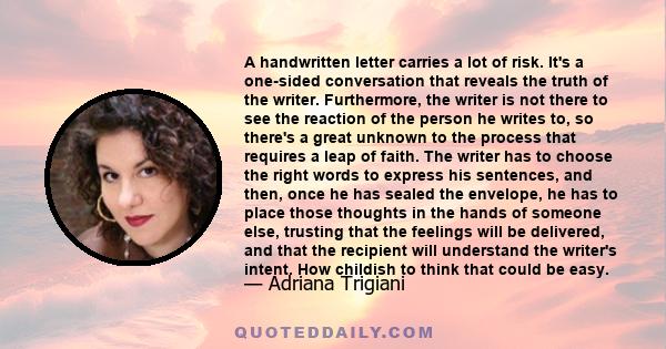 A handwritten letter carries a lot of risk. It's a one-sided conversation that reveals the truth of the writer. Furthermore, the writer is not there to see the reaction of the person he writes to, so there's a great