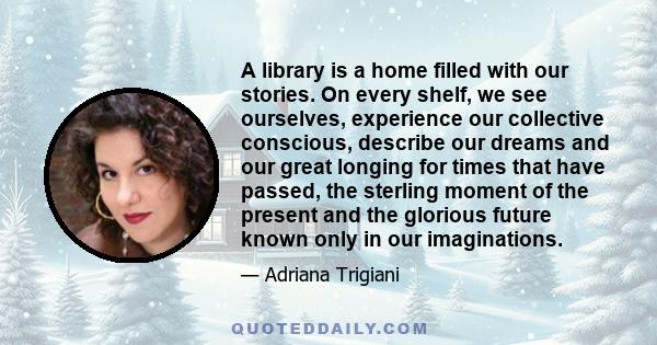 A library is a home filled with our stories. On every shelf, we see ourselves, experience our collective conscious, describe our dreams and our great longing for times that have passed, the sterling moment of the