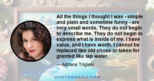 All the things I thought I was - simple and plain and sometime funny - are very small words. They do not begin to describe me. They do not begin to express what is inside of me. I have value, and I have worth. I cannot