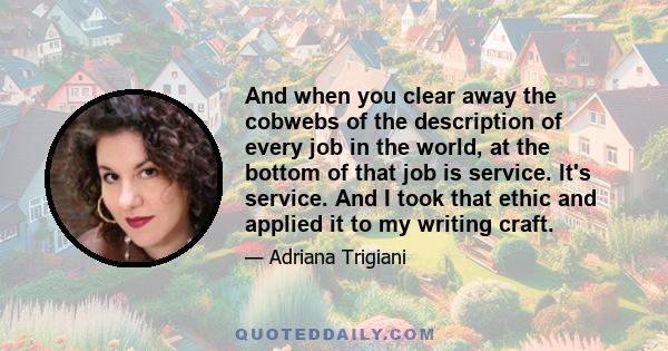 And when you clear away the cobwebs of the description of every job in the world, at the bottom of that job is service. It's service. And I took that ethic and applied it to my writing craft.