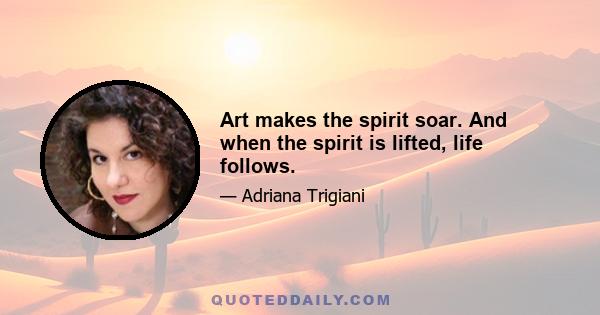 Art makes the spirit soar. And when the spirit is lifted, life follows.