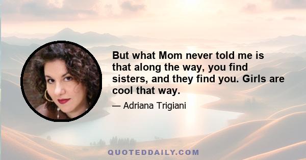 But what Mom never told me is that along the way, you find sisters, and they find you. Girls are cool that way.