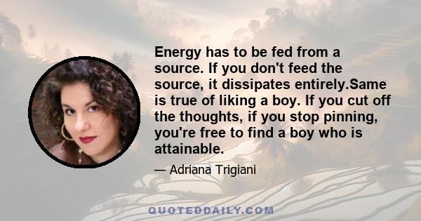 Energy has to be fed from a source. If you don't feed the source, it dissipates entirely.Same is true of liking a boy. If you cut off the thoughts, if you stop pinning, you're free to find a boy who is attainable.