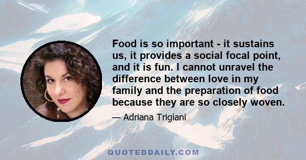 Food is so important - it sustains us, it provides a social focal point, and it is fun. I cannot unravel the difference between love in my family and the preparation of food because they are so closely woven.