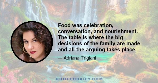 Food was celebration, conversation, and nourishment. The table is where the big decisions of the family are made and all the arguing takes place.