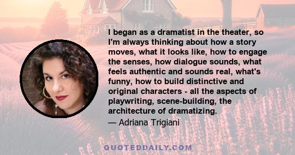 I began as a dramatist in the theater, so I'm always thinking about how a story moves, what it looks like, how to engage the senses, how dialogue sounds, what feels authentic and sounds real, what's funny, how to build