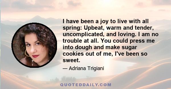 I have been a joy to live with all spring: Upbeat, warm and tender, uncomplicated, and loving. I am no trouble at all. You could press me into dough and make sugar cookies out of me, I've been so sweet.