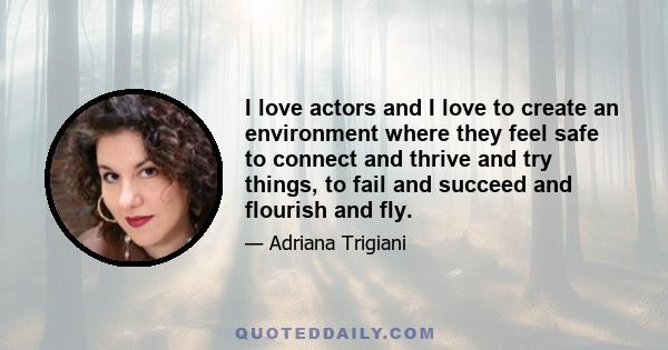 I love actors and I love to create an environment where they feel safe to connect and thrive and try things, to fail and succeed and flourish and fly.