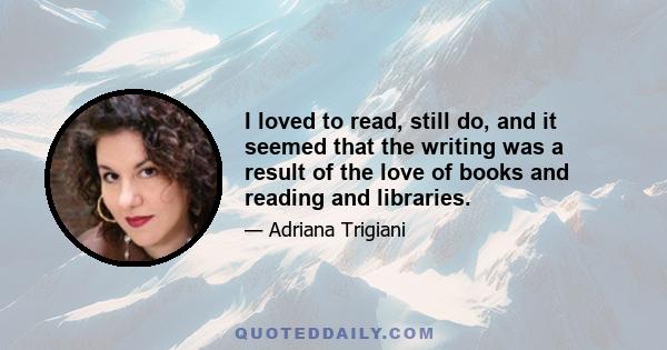 I loved to read, still do, and it seemed that the writing was a result of the love of books and reading and libraries.