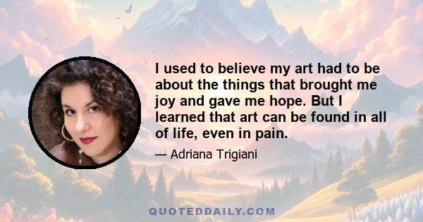 I used to believe my art had to be about the things that brought me joy and gave me hope. But I learned that art can be found in all of life, even in pain.