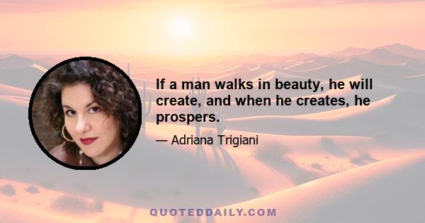 If a man walks in beauty, he will create, and when he creates, he prospers.