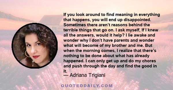 If you look around to find meaning in everything that happens, you will end up disappointed. Sometimes there aren’t reasons behind the terrible things that go on. I ask myself, If I knew all the answers, would it help?