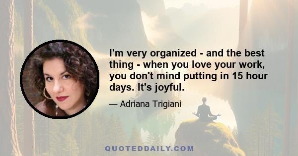 I'm very organized - and the best thing - when you love your work, you don't mind putting in 15 hour days. It's joyful.