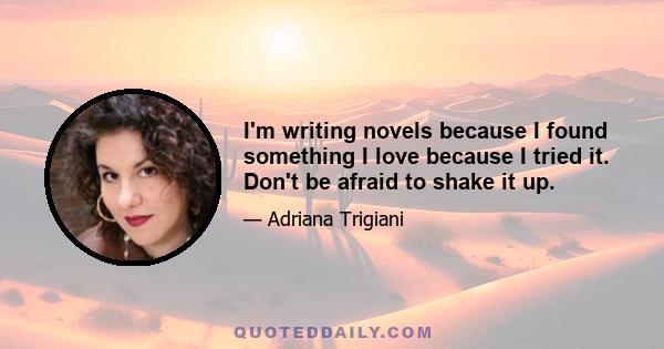 I'm writing novels because I found something I love because I tried it. Don't be afraid to shake it up.