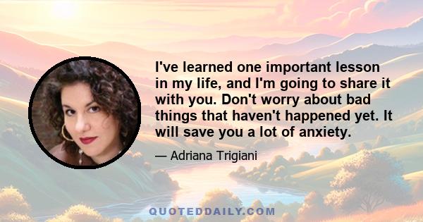 I've learned one important lesson in my life, and I'm going to share it with you. Don't worry about bad things that haven't happened yet. It will save you a lot of anxiety.