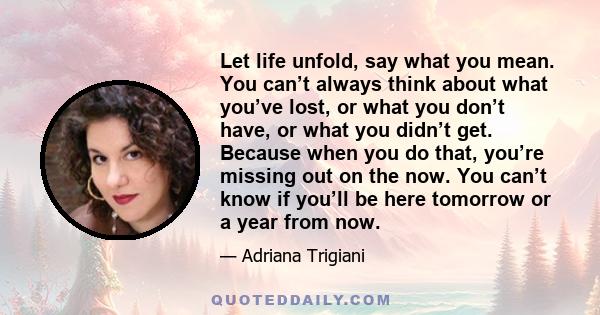 Let life unfold, say what you mean. You can’t always think about what you’ve lost, or what you don’t have, or what you didn’t get. Because when you do that, you’re missing out on the now. You can’t know if you’ll be