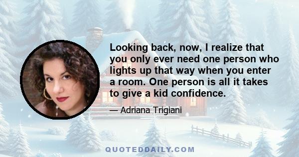 Looking back, now, I realize that you only ever need one person who lights up that way when you enter a room. One person is all it takes to give a kid confidence.