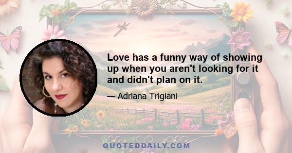 Love has a funny way of showing up when you aren't looking for it and didn't plan on it.