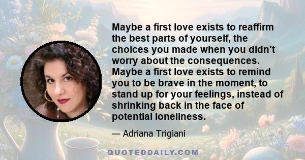 Maybe a first love exists to reaffirm the best parts of yourself, the choices you made when you didn't worry about the consequences. Maybe a first love exists to remind you to be brave in the moment, to stand up for