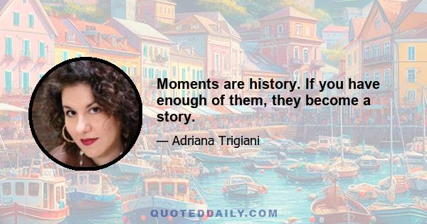 Moments are history. If you have enough of them, they become a story.