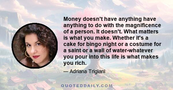 Money doesn't have anything have anything to do with the magnificence of a person. It doesn't. What matters is what you make. Whether it's a cake for bingo night or a costume for a saint or a wall of water-whatever you