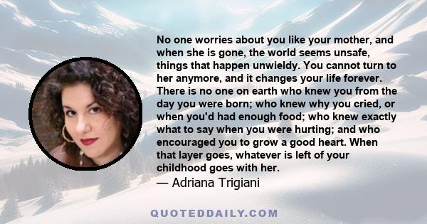 No one worries about you like your mother, and when she is gone, the world seems unsafe, things that happen unwieldy. You cannot turn to her anymore, and it changes your life forever. There is no one on earth who knew